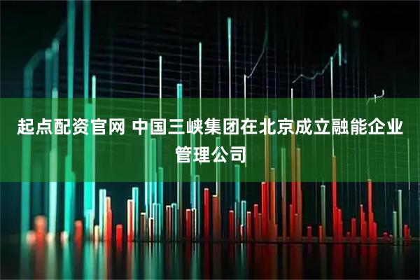 起点配资官网 中国三峡集团在北京成立融能企业管理公司