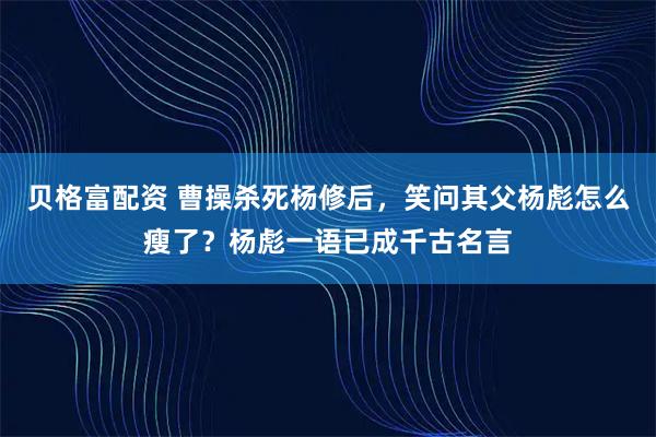 贝格富配资 曹操杀死杨修后，笑问其父杨彪怎么瘦了？杨彪一语已成千古名言