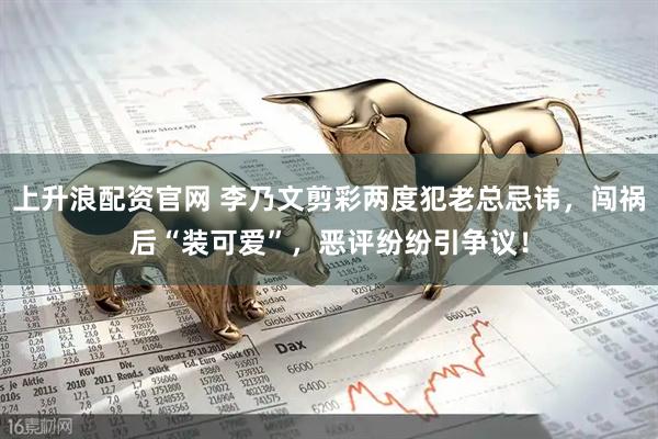 上升浪配资官网 李乃文剪彩两度犯老总忌讳，闯祸后“装可爱”，恶评纷纷引争议！