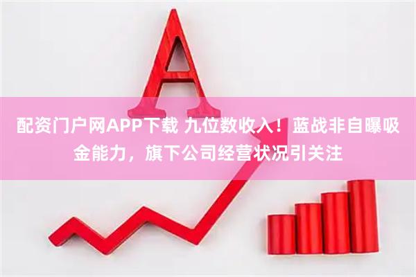 配资门户网APP下载 九位数收入！蓝战非自曝吸金能力，旗下公司经营状况引关注