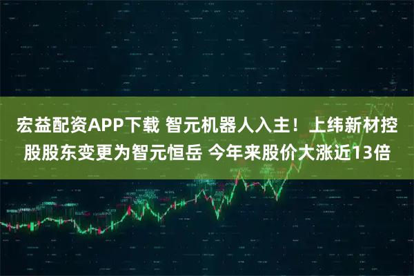 宏益配资APP下载 智元机器人入主！上纬新材控股股东变更为智元恒岳 今年来股价大涨近13倍