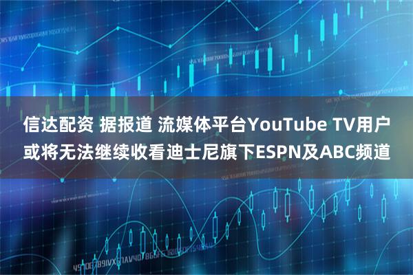 信达配资 据报道 流媒体平台YouTube TV用户或将无法继续收看迪士尼旗下ESPN及ABC频道