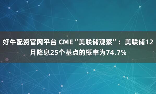 好牛配资官网平台 CME“美联储观察”：美联储12月降息25个基点的概率为74.7%