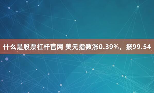 什么是股票杠杆官网 美元指数涨0.39%，报99.54