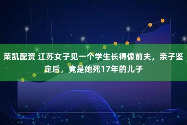 荣凯配资 江苏女子见一个学生长得像前夫，亲子鉴定后，竟是她死17年的儿子