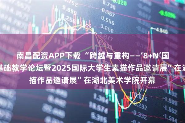 南昌配资APP下载 “跨越与重构——‘8+N’国际高等美术院校基础教学论坛暨2025国际大学生素描作品邀请展”在湖北美术学院开幕