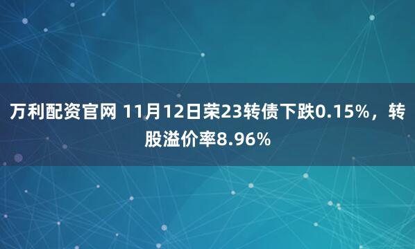 万利配资官网 11月12日荣23转债下跌0.15%,转股溢价率8.96%