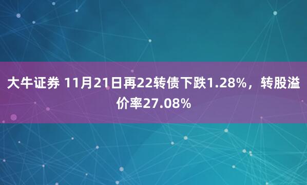 大牛证券 11月21日再22转债下跌1.28%,转股溢价率27.08%