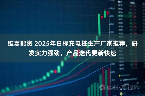 维嘉配资 2025年日标充电桩生产厂家推荐,研发实力强劲,产品迭代更新快速