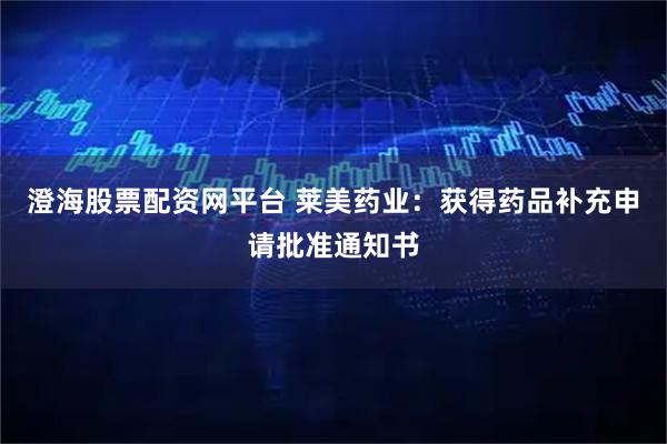 澄海股票配资网平台 莱美药业：获得药品补充申请批准通知书