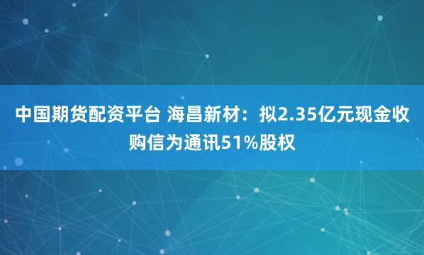 中国期货配资平台 海昌新材：拟2.35亿元现金收购信为通讯51%股权