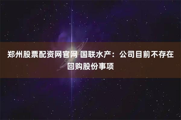 郑州股票配资网官网 国联水产：公司目前不存在回购股份事项