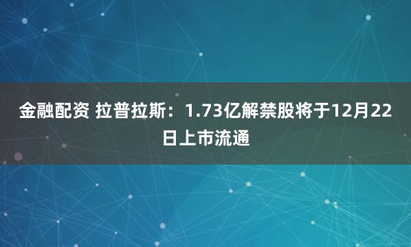金融配资 拉普拉斯：1.73亿解禁股将于12月22日上市流通