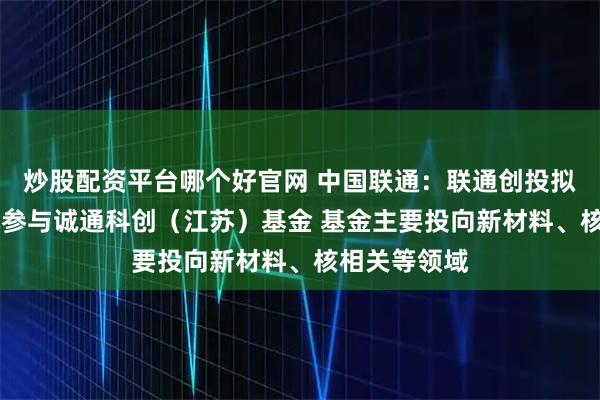 炒股配资平台哪个好官网 中国联通：联通创投拟出资10亿元参与诚通科创（江苏）基金 基金主要投向新材料、核相关等领域