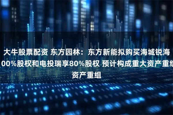 大牛股票配资 东方园林：东方新能拟购买海城锐海100%股权和电投瑞享80%股权 预计构成重大资产重组