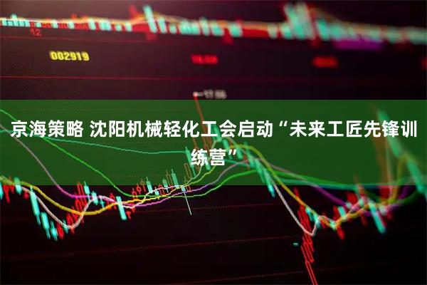 京海策略 沈阳机械轻化工会启动“未来工匠先锋训练营”