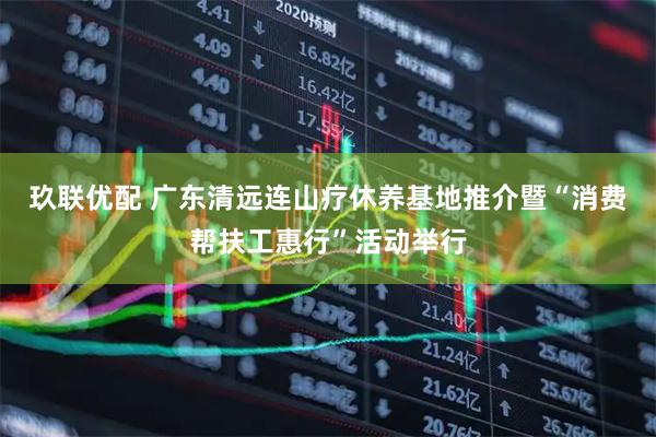 玖联优配 广东清远连山疗休养基地推介暨“消费帮扶工惠行”活动举行