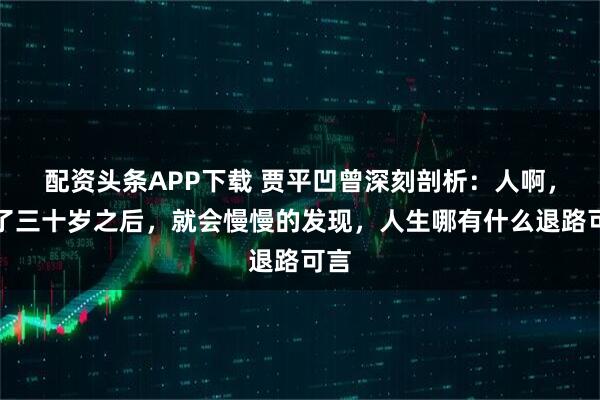 配资头条APP下载 贾平凹曾深刻剖析：人啊，过了三十岁之后，就会慢慢的发现，人生哪有什么退路可言