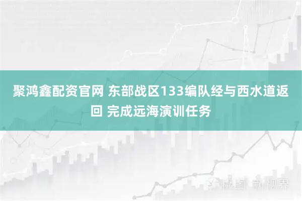 聚鸿鑫配资官网 东部战区133编队经与西水道返回 完成远海演训任务