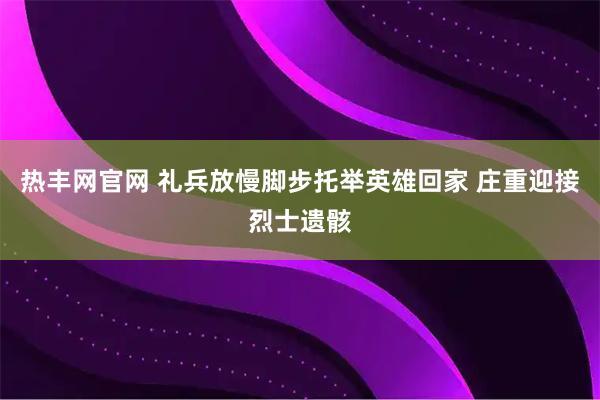 热丰网官网 礼兵放慢脚步托举英雄回家 庄重迎接烈士遗骸