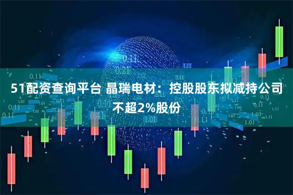 51配资查询平台 晶瑞电材：控股股东拟减持公司不超2%股份