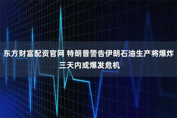 东方财富配资官网 特朗普警告伊朗石油生产将爆炸 三天内或爆发危机