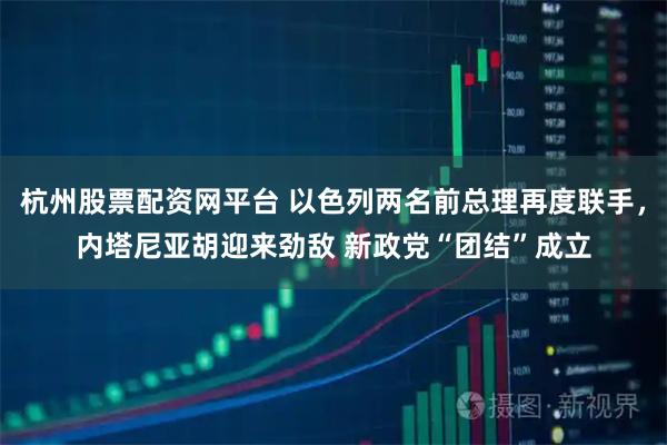 杭州股票配资网平台 以色列两名前总理再度联手，内塔尼亚胡迎来劲敌 新政党“团结”成立