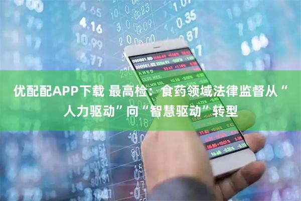 优配配APP下载 最高检：食药领域法律监督从“人力驱动”向“智慧驱动”转型