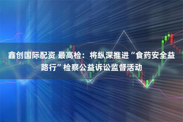 鑫创国际配资 最高检：将纵深推进“食药安全益路行”检察公益诉讼监督活动