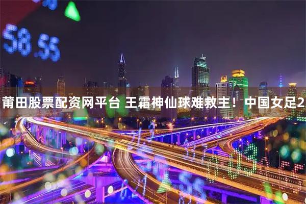 莆田股票配资网平台 王霜神仙球难救主！中国女足2