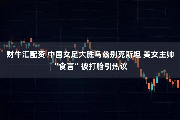 财牛汇配资 中国女足大胜乌兹别克斯坦 美女主帅“食言”被打脸引热议