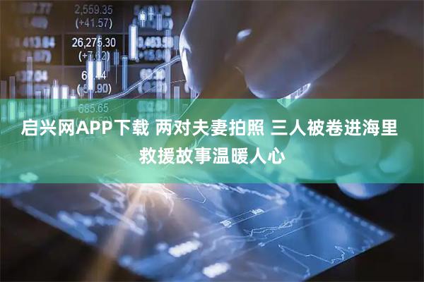 启兴网APP下载 两对夫妻拍照 三人被卷进海里 救援故事温暖人心