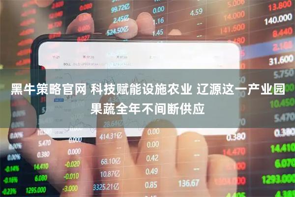 黑牛策略官网 科技赋能设施农业 辽源这一产业园果蔬全年不间断供应