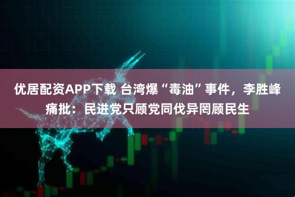优居配资APP下载 台湾爆“毒油”事件，李胜峰痛批：民进党只顾党同伐异罔顾民生
