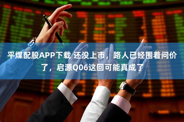 平煤配股APP下载 还没上市，路人已经围着问价了，启源Q06这回可能真成了