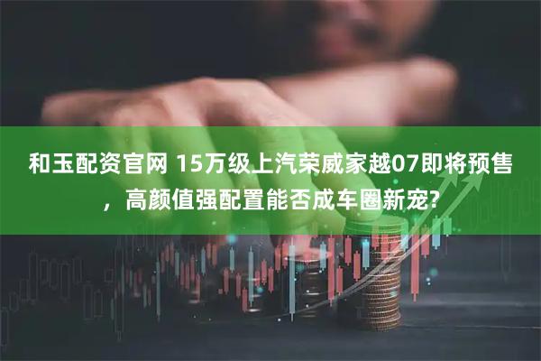 和玉配资官网 15万级上汽荣威家越07即将预售，高颜值强配置能否成车圈新宠?