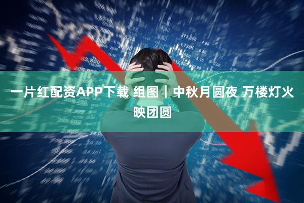 一片红配资APP下载 组图｜中秋月圆夜 万楼灯火映团圆