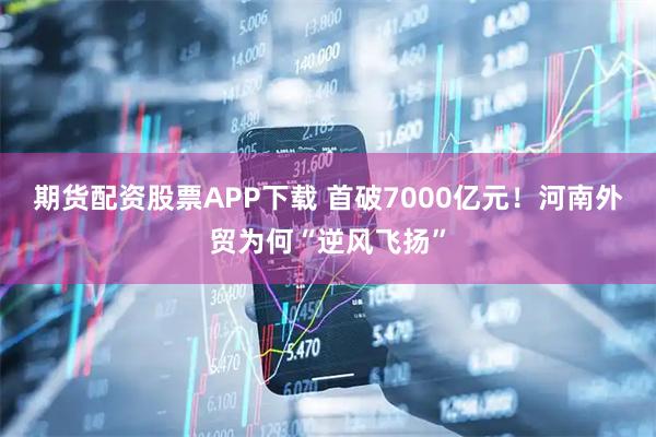 期货配资股票APP下载 首破7000亿元！河南外贸为何“逆风飞扬”